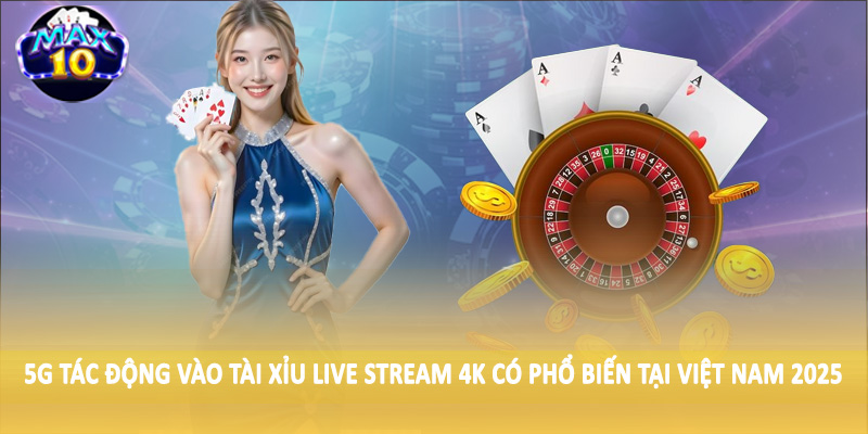 5G tác động vào tài xỉu live stream 4K có phổ biến tại Việt Nam 2025