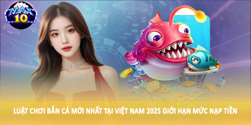 Luật chơi bắn cá mới nhất tại Việt Nam 2025 giới hạn mức nạp tiền