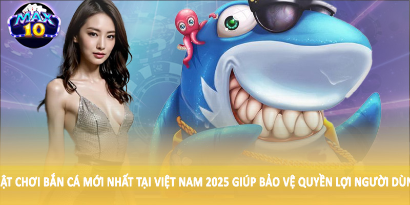 Luật chơi bắn cá mới nhất tại Việt Nam 2025 giúp bảo vệ quyền lợi người dùng