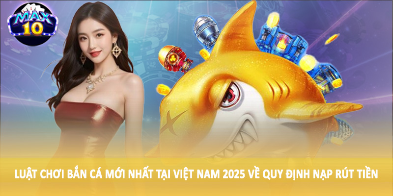 Luật chơi bắn cá mới nhất tại Việt Nam 2025 về quy định nạp rút tiền