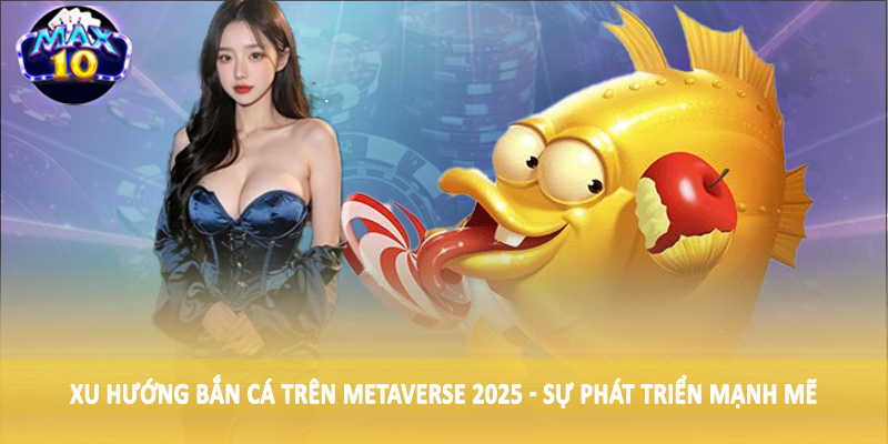 Xu hướng bắn cá trên Metaverse 2025 - Sự phát triển mạnh mẽ